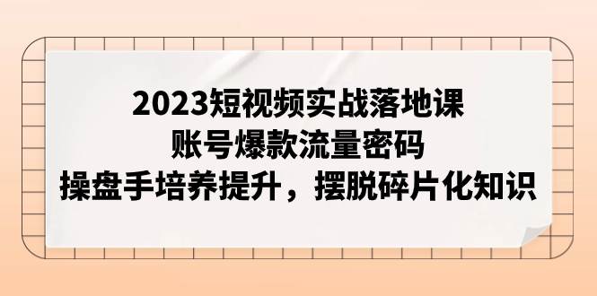 2023短视频实战落地课，账号爆款流量密码，操盘手培养提升，摆脱碎片化知识柒柒网创吧-网创项目资源站-副业项目-创业项目-搞钱项目柒柒网创吧