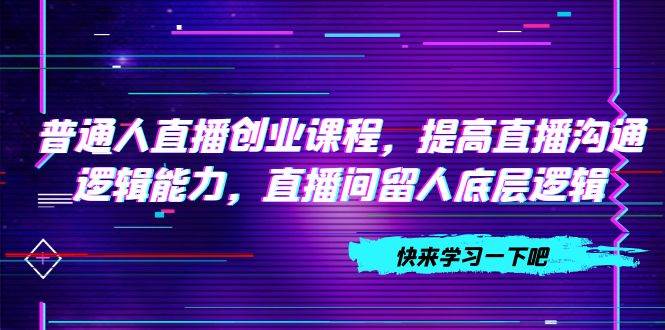 普通人直播创业课程，提高直播沟通逻辑能力，直播间留人底层逻辑（10节）柒柒网创吧-网创项目资源站-副业项目-创业项目-搞钱项目柒柒网创吧