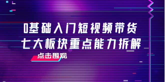 0基础入门短视频带货，七大板块重点能力拆解，7节精品课4小时干货柒柒网创吧-网创项目资源站-副业项目-创业项目-搞钱项目柒柒网创吧