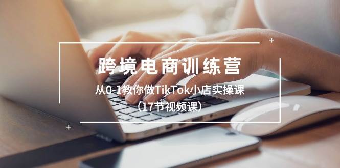 跨境电商训练营：从0-1教你做TikTok小店实操课（17节视频课）柒柒网创吧-网创项目资源站-副业项目-创业项目-搞钱项目柒柒网创吧