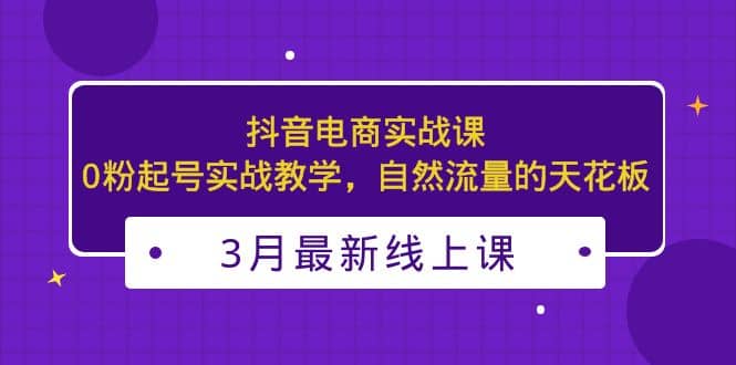 3月最新抖音电商实战课：0粉起号实战教学，自然流量的天花板柒柒网创吧-网创项目资源站-副业项目-创业项目-搞钱项目柒柒网创吧