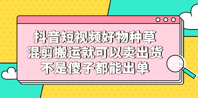 抖音短视频好物种草，混剪搬运就可以卖出货，不是傻子都能出单柒柒网创吧-网创项目资源站-副业项目-创业项目-搞钱项目柒柒网创吧
