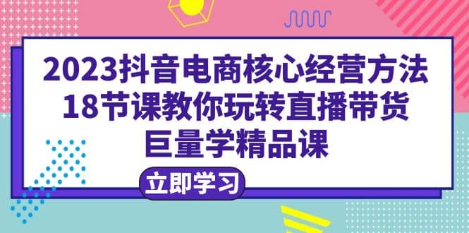 2023抖音电商核心经营方法：18节课教你玩转直播带货，巨量学精品课柒柒网创吧-网创项目资源站-副业项目-创业项目-搞钱项目柒柒网创吧