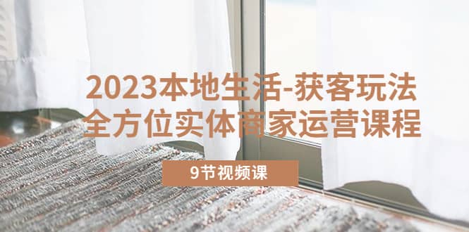 2023本地生活-获客玩法，全方位实体商家运营课程（9节视频课）柒柒网创吧-网创项目资源站-副业项目-创业项目-搞钱项目柒柒网创吧