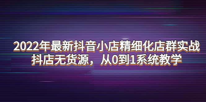 2022年最新抖音小店精细化店群实战，抖店无货源，从0到1系统教学柒柒网创吧-网创项目资源站-副业项目-创业项目-搞钱项目柒柒网创吧