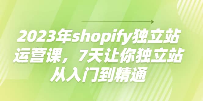 2023年shopify独立站运营课，7天让你独立站从入门到精通柒柒网创吧-网创项目资源站-副业项目-创业项目-搞钱项目柒柒网创吧