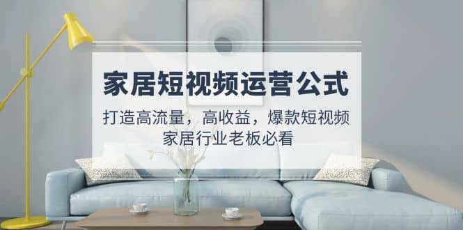 家居短视频运营公式：打造高流量，高收益，爆款短视频 家居行业老板必看柒柒网创吧-网创项目资源站-副业项目-创业项目-搞钱项目柒柒网创吧