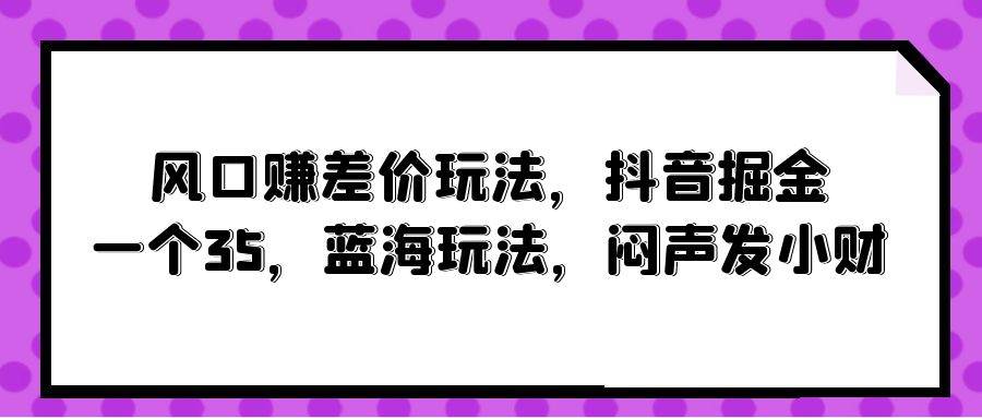 风口赚差价玩法，抖音掘金，一个35，蓝海玩法，闷声发小财柒柒网创吧-网创项目资源站-副业项目-创业项目-搞钱项目柒柒网创吧
