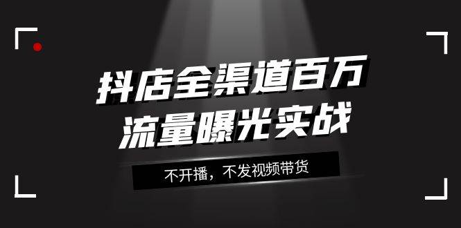 抖店-全渠道百万流量曝光实战，不开播，不发视频带货（16节课）柒柒网创吧-网创项目资源站-副业项目-创业项目-搞钱项目柒柒网创吧