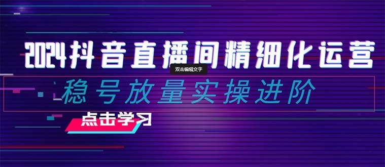2024抖音直播间精细化运营：稳号放量实操进阶 选品/排品/起号/小店随心推/千川付费如何去投放柒柒网创吧-网创项目资源站-副业项目-创业项目-搞钱项目柒柒网创吧