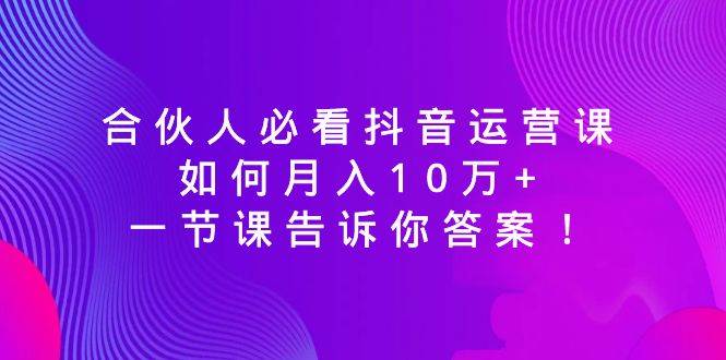 合伙人必看抖音运营课，如何月入10万+，一节课告诉你答案！柒柒网创吧-网创项目资源站-副业项目-创业项目-搞钱项目柒柒网创吧